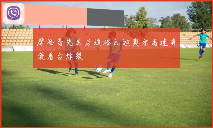 摩洛哥先丢后追格瓦迪奥尔高速奔袭看台炸裂
