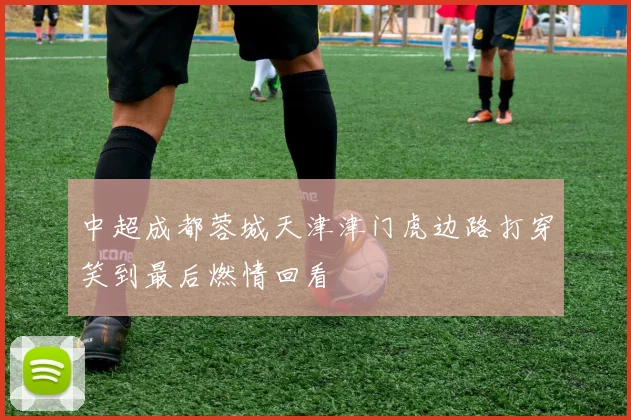中超成都蓉城天津津门虎边路打穿笑到最后燃情回看
