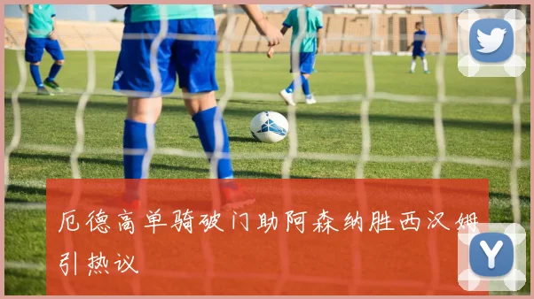 厄德高单骑破门助阿森纳胜西汉姆引热议