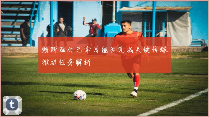 赖斯面对巴拿马能否完成关键传球推进任务解析