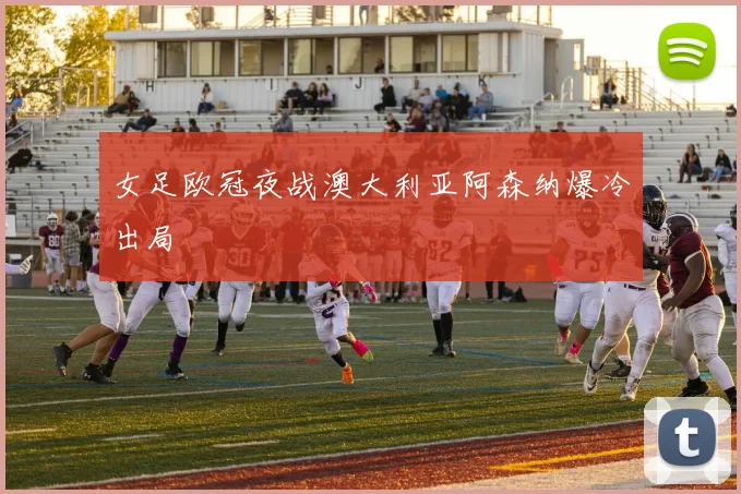 女足欧冠夜战澳大利亚阿森纳爆冷出局
