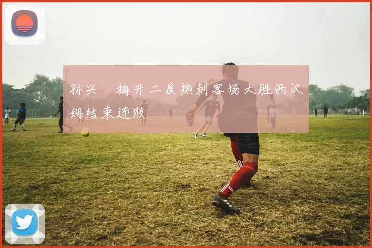 孙兴慜梅开二度热刺客场大胜西汉姆结束连败