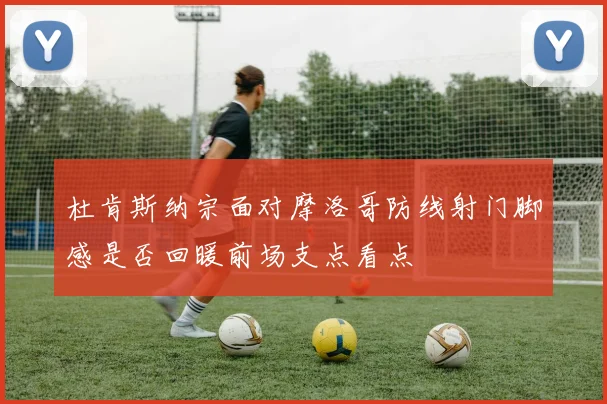 杜肯斯纳宗面对摩洛哥防线射门脚感是否回暖前场支点看点