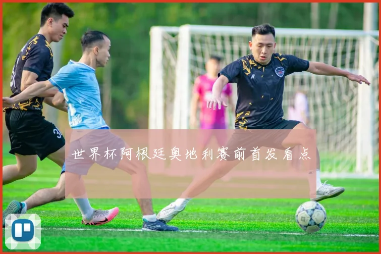 世界杯阿根廷奥地利赛前首发看点