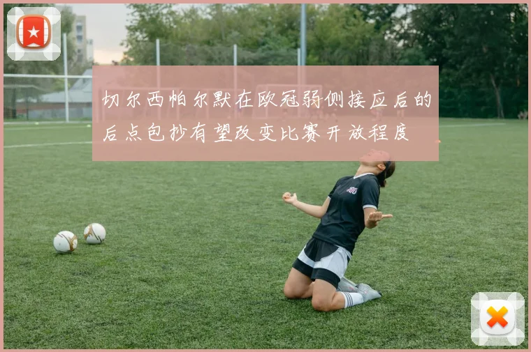 切尔西帕尔默在欧冠弱侧接应后的后点包抄有望改变比赛开放程度