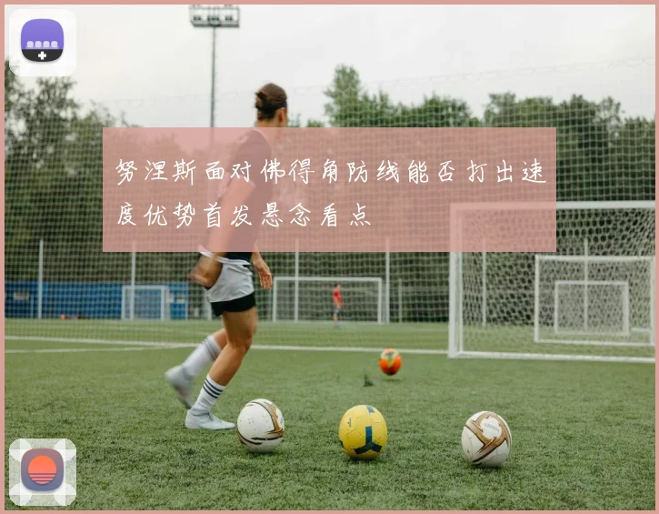 努涅斯面对佛得角防线能否打出速度优势首发悬念看点