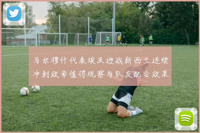 马尔穆什代表埃及迎战新西兰连续冲刺效率值得观察与队友配合效果