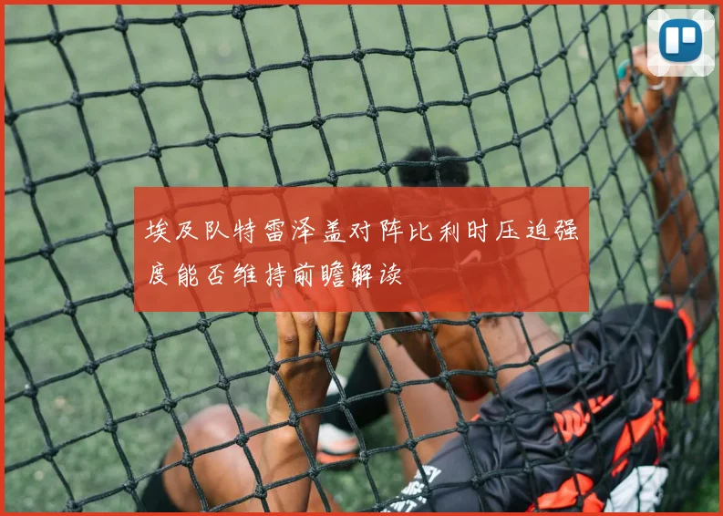 埃及队特雷泽盖对阵比利时压迫强度能否维持前瞻解读