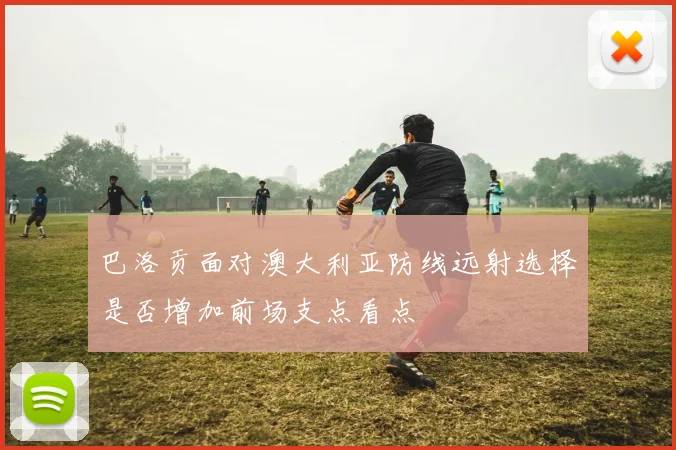 巴洛贡面对澳大利亚防线远射选择是否增加前场支点看点