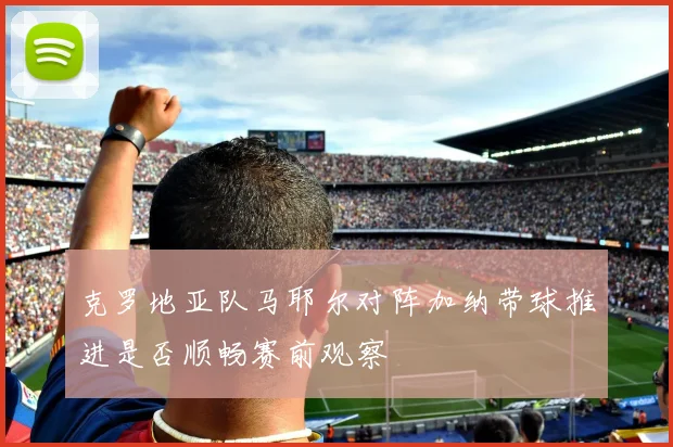 克罗地亚队马耶尔对阵加纳带球推进是否顺畅赛前观察