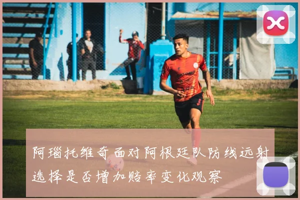 阿瑙托维奇面对阿根廷队防线远射选择是否增加赔率变化观察