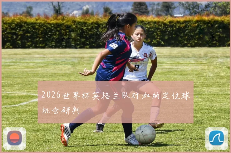 2026世界杯英格兰队对加纳定位球机会研判