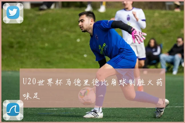 U20世界杯马德里德比角球制胜火药味足