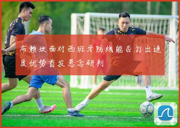 布赖坎面对西班牙防线能否打出速度优势首发悬念研判