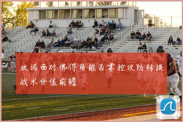 坎诺面对佛得角能否掌控攻防转换战术价值前瞻