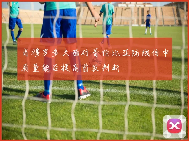肖穆罗多夫面对哥伦比亚防线传中质量能否提高首发判断