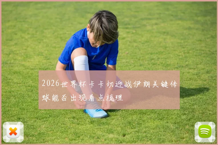 2026世界杯卡卡切迎战伊朗关键传球能否出现看点梳理
