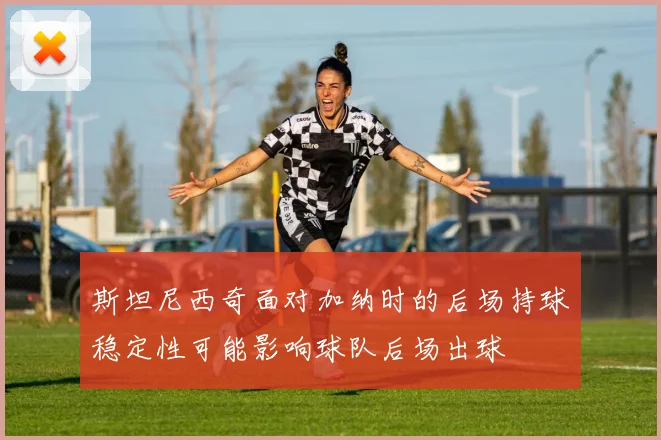 斯坦尼西奇面对加纳时的后场持球稳定性可能影响球队后场出球