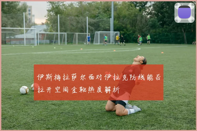 伊斯梅拉萨尔面对伊拉克防线能否拉开空间金靴热度解析
