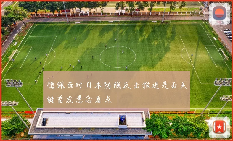 德佩面对日本防线反击推进是否关键首发悬念看点