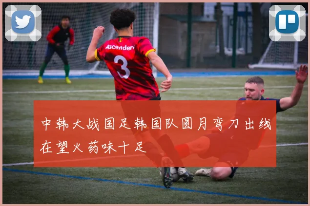 中韩大战国足韩国队圆月弯刀出线在望火药味十足