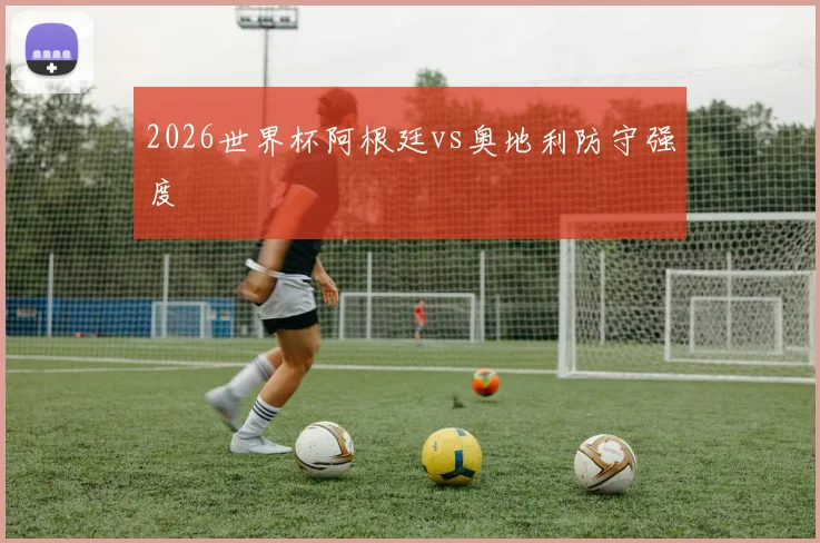 2026世界杯阿根廷vs奥地利防守强度