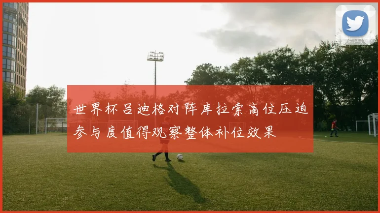 世界杯吕迪格对阵库拉索高位压迫参与度值得观察整体补位效果
