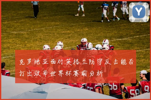 克罗地亚面对英格兰防守反击能否打出效率世界杯赛前分析