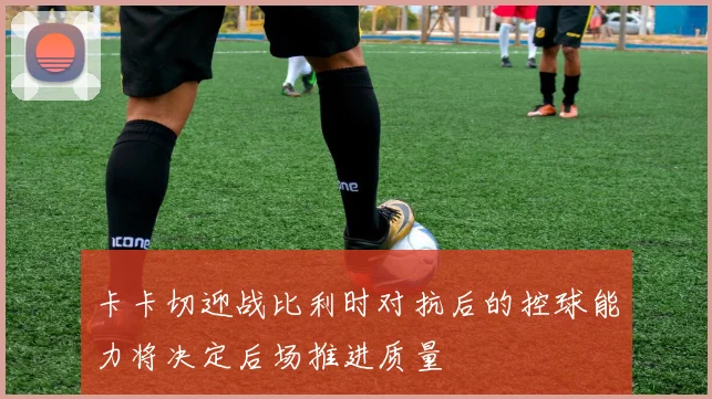 卡卡切迎战比利时对抗后的控球能力将决定后场推进质量