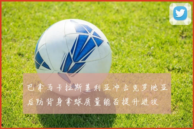 巴拿马卡拉斯基利亚冲击克罗地亚后防背身拿球质量能否提升进攻