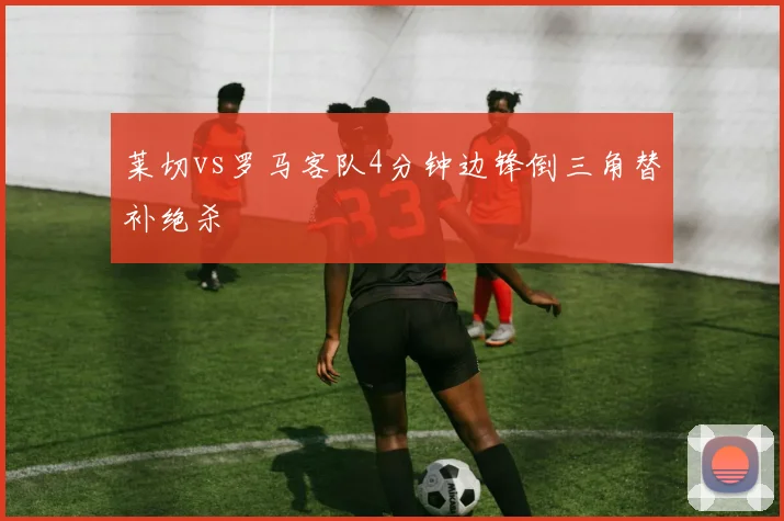 莱切vs罗马客队4分钟边锋倒三角替补绝杀