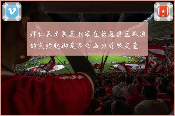 拜仁慕尼黑奥利塞在欧冠禁区弧顶的突然起脚是否会成为晋级变量