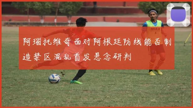 阿瑙托维奇面对阿根廷防线能否制造禁区混乱首发悬念研判